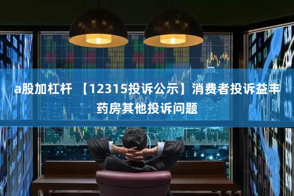 a股加杠杆 【12315投诉公示】消费者投诉益丰药房其他投诉问题