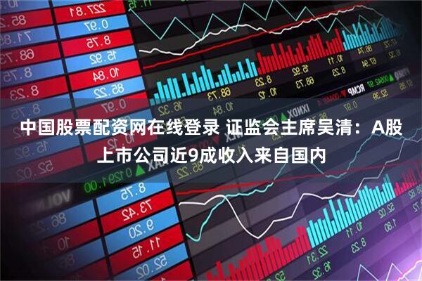 中国股票配资网在线登录 证监会主席吴清：A股上市公司近9成收入来自国内