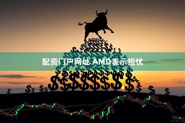 配资门户网址 AMD表示担忧