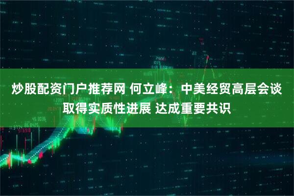 炒股配资门户推荐网 何立峰：中美经贸高层会谈取得实质性进展 达成重要共识