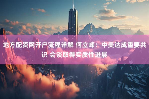 地方配资网开户流程详解 何立峰：中美达成重要共识 会谈取得实质性进展