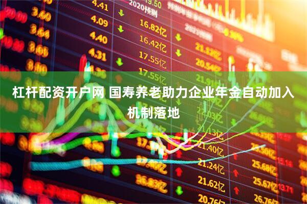 杠杆配资开户网 国寿养老助力企业年金自动加入机制落地