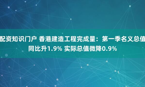 配资知识门户 香港建造工程完成量：第一季名义总值同比升1.9% 实际总值微降0.9%
