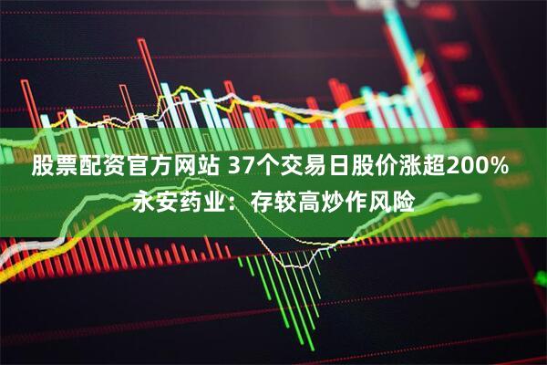 股票配资官方网站 37个交易日股价涨超200% 永安药业：存较高炒作风险