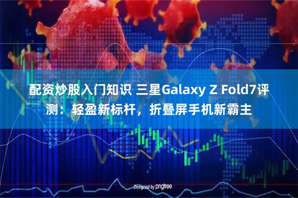 配资炒股入门知识 三星Galaxy Z Fold7评测：轻盈新标杆，折叠屏手机新霸主