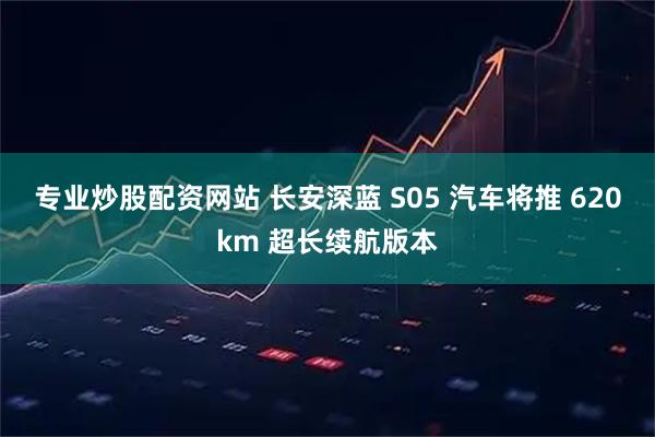专业炒股配资网站 长安深蓝 S05 汽车将推 620km 超长续航版本