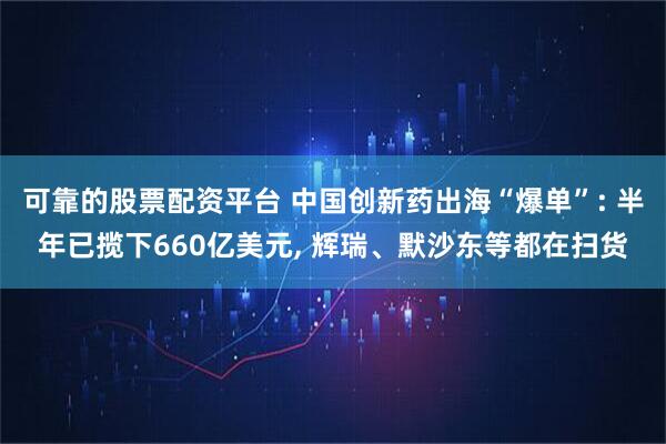 可靠的股票配资平台 中国创新药出海“爆单”: 半年已揽下660亿美元, 辉瑞、默沙东等都在扫货