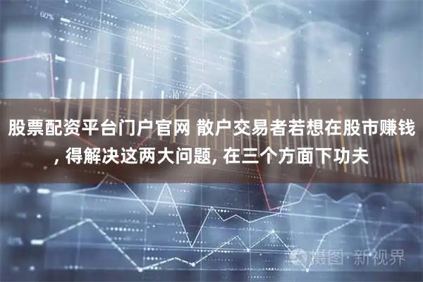 股票配资平台门户官网 散户交易者若想在股市赚钱, 得解决这两大问题, 在三个方面下功夫