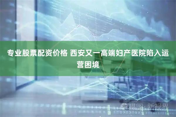 专业股票配资价格 西安又一高端妇产医院陷入运营困境