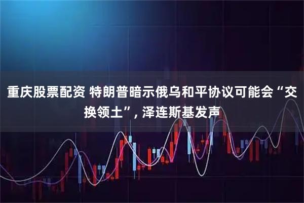 重庆股票配资 特朗普暗示俄乌和平协议可能会“交换领土”, 泽连斯基发声