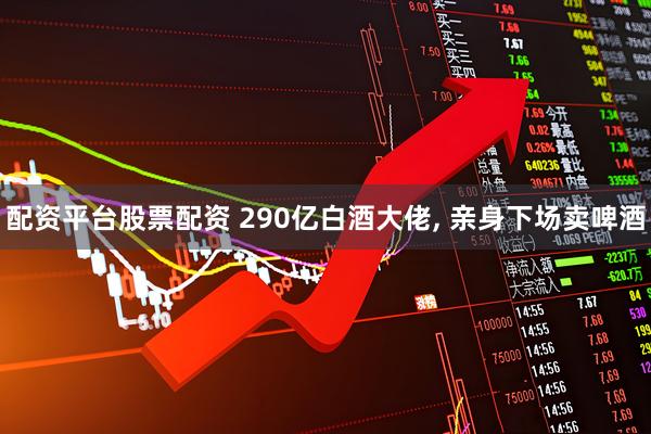 配资平台股票配资 290亿白酒大佬, 亲身下场卖啤酒