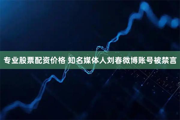 专业股票配资价格 知名媒体人刘春微博账号被禁言