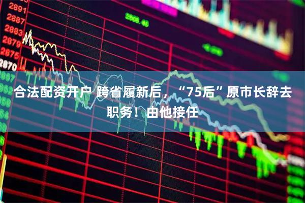 合法配资开户 跨省履新后，“75后”原市长辞去职务！由他接任