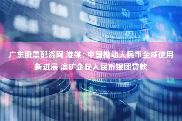 广东股票配资网 港媒: 中国推动人民币全球使用新进展 澳矿企获人民币银团贷款