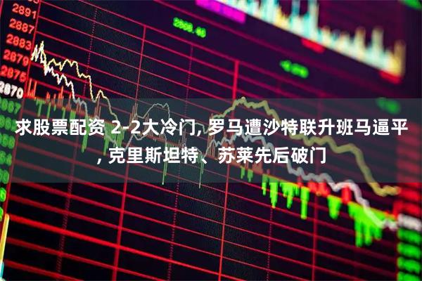 求股票配资 2-2大冷门, 罗马遭沙特联升班马逼平, 克里斯坦特、苏莱先后破门