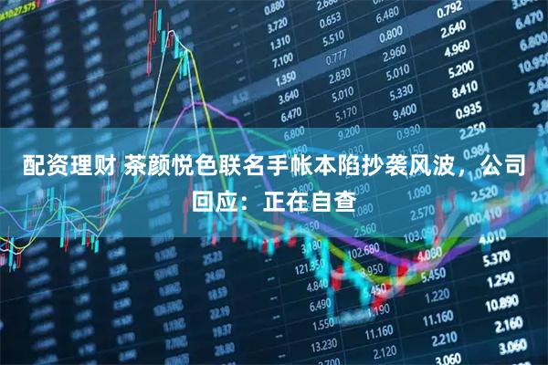 配资理财 茶颜悦色联名手帐本陷抄袭风波，公司回应：正在自查