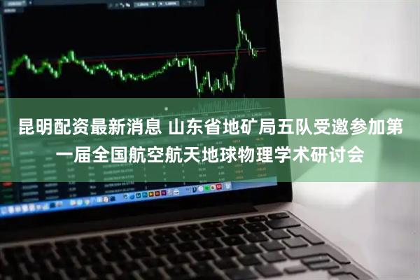 昆明配资最新消息 山东省地矿局五队受邀参加第一届全国航空航天地球物理学术研讨会