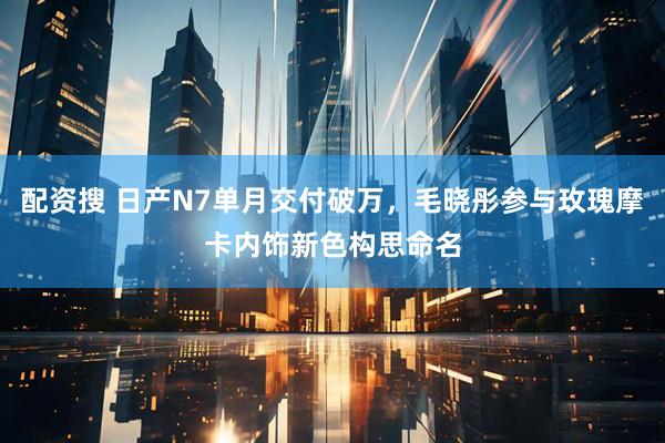 配资搜 日产N7单月交付破万，毛晓彤参与玫瑰摩卡内饰新色构思命名