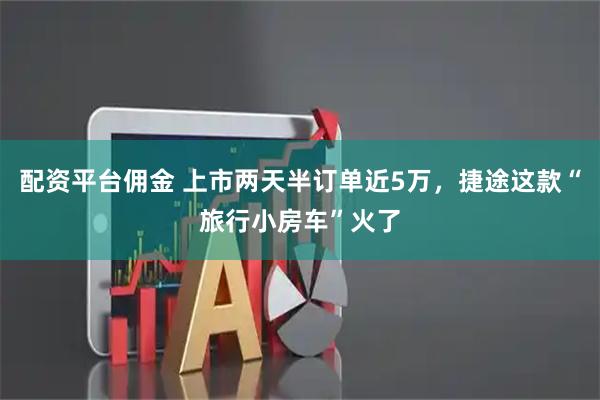 配资平台佣金 上市两天半订单近5万，捷途这款“旅行小房车”火了