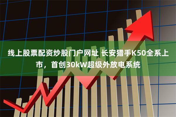 线上股票配资炒股门户网址 长安猎手K50全系上市，首创30kW超级外放电系统