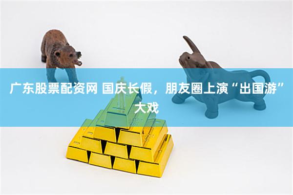 广东股票配资网 国庆长假，朋友圈上演“出国游”大戏