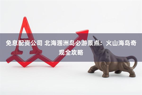 免息配资公司 北海涠洲岛必游景点：火山海岛奇观全攻略