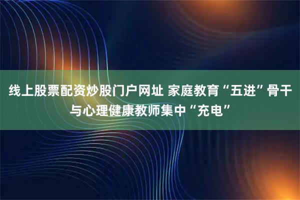 线上股票配资炒股门户网址 家庭教育“五进”骨干与心理健康教师集中“充电”