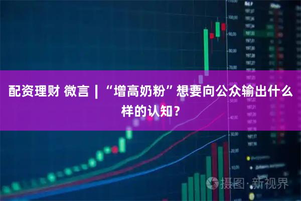 配资理财 微言∣“增高奶粉”想要向公众输出什么样的认知？