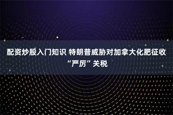 配资炒股入门知识 特朗普威胁对加拿大化肥征收“严厉”关税