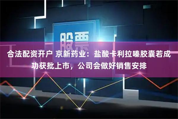 合法配资开户 京新药业：盐酸卡利拉嗪胶囊若成功获批上市，公司会做好销售安排