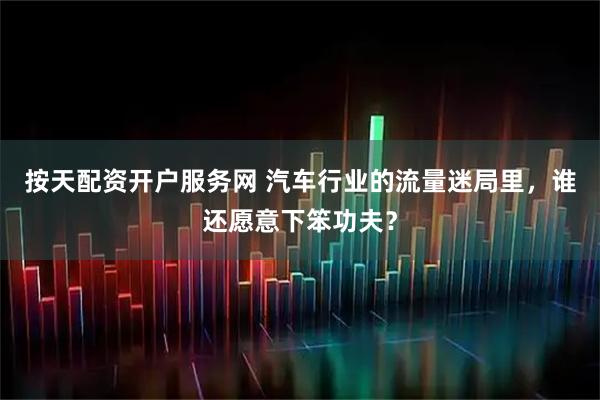 按天配资开户服务网 汽车行业的流量迷局里，谁还愿意下笨功夫？