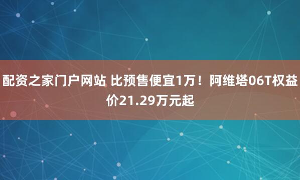 配资之家门户网站 比预售便宜1万！阿维塔06T权益价21.29万元起
