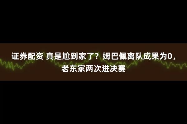 证券配资 真是尬到家了？姆巴佩离队成果为0，老东家两次进决赛