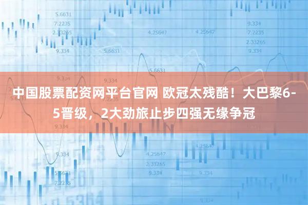中国股票配资网平台官网 欧冠太残酷！大巴黎6-5晋级，2大劲旅止步四强无缘争冠
