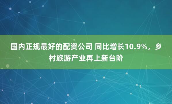 国内正规最好的配资公司 同比增长10.9%，乡村旅游产业再上新台阶