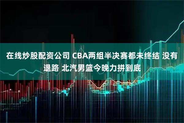 在线炒股配资公司 CBA两组半决赛都未终结 没有退路 北汽男篮今晚力拼到底