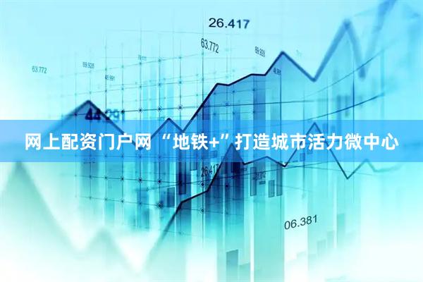 网上配资门户网 “地铁+”打造城市活力微中心