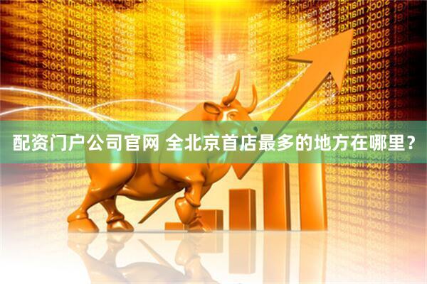 配资门户公司官网 全北京首店最多的地方在哪里？