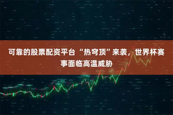 可靠的股票配资平台 “热穹顶”来袭，世界杯赛事面临高温威胁