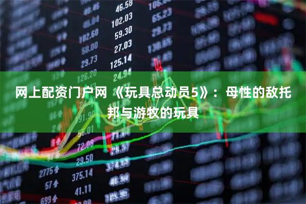网上配资门户网 《玩具总动员5》：母性的敌托邦与游牧的玩具